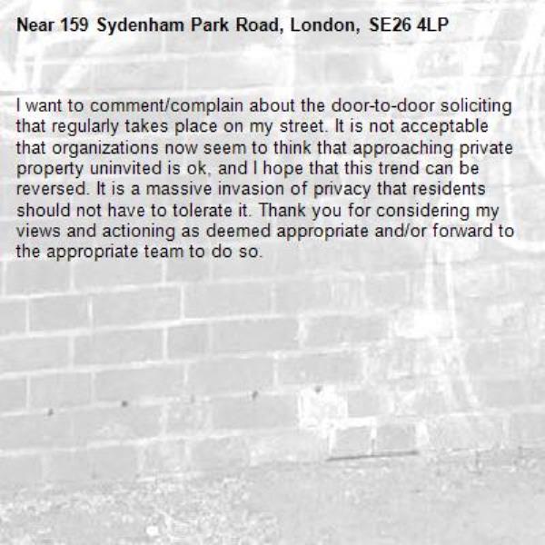 I want to comment/complain about the door-to-door soliciting that regularly takes place on my street. It is not acceptable that organizations now seem to think that approaching private property uninvited is ok, and I hope that this trend can be reversed. It is a massive invasion of privacy that residents should not have to tolerate it. Thank you for considering my views and actioning as deemed appropriate and/or forward to the appropriate team to do so.-159 Sydenham Park Road, London, SE26 4LP