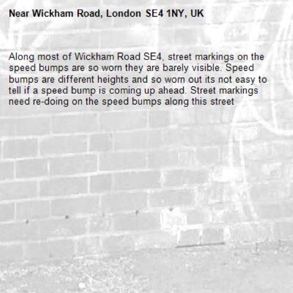 Along most of Wickham Road SE4, street markings on the speed bumps are so worn they are barely visible. Speed bumps are different heights and so worn out its not easy to tell if a speed bump is coming up ahead. Street markings need re-doing on the speed bumps along this street-Wickham Road, London SE4 1NY, UK