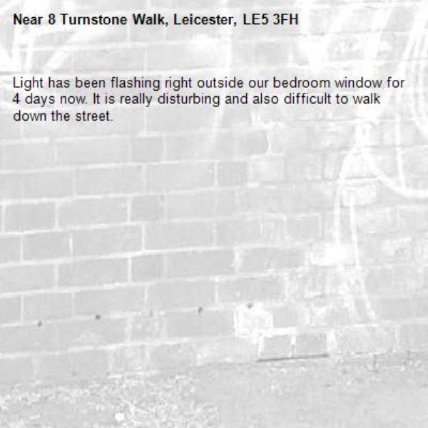 Light has been flashing right outside our bedroom window for 4 days now. It is really disturbing and also difficult to walk down the street. -8 Turnstone Walk, Leicester, LE5 3FH