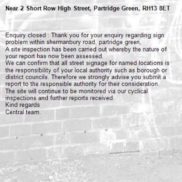 Enquiry closed : Thank you for your enquiry regarding sign problem within shermanbury road, partridge green,
A site inspection has been carried out whereby the nature of your report has now been assessed.
We can confirm that all street signage for named locations is the responsibility of your local authority such as borough or district councils. Therefore we strongly advise you submit a report to the responsible authority for their consideration.
The site will continue to be monitored via our cyclical inspections and further reports received.
Kind regards
Central team.-2 Short Row High Street, Partridge Green, RH13 8ET