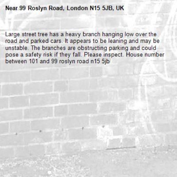 Large street tree has a heavy branch hanging low over the road and parked cars. It appears to be leaning and may be unstable. The branches are obstructing parking and could pose a safety risk if they fall. Please inspect. House number between 101 and 99 roslyn road n15 5jb-99 Roslyn Road, London N15 5JB, UK