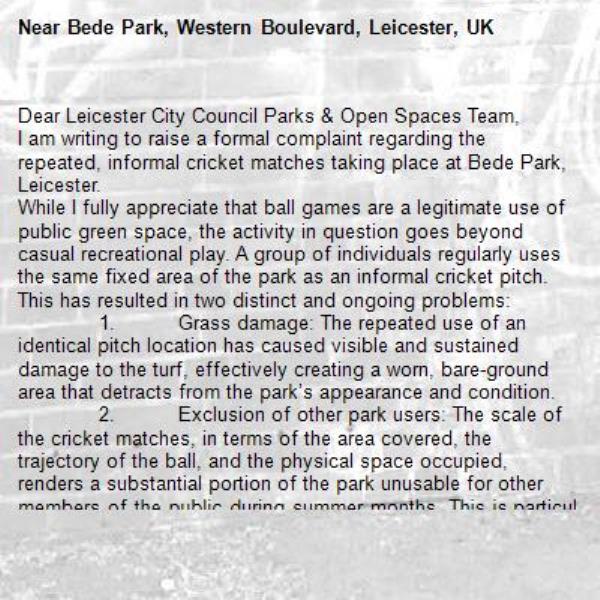 Dear Leicester City Council Parks &amp; Open Spaces Team,
I am writing to raise a formal complaint regarding the repeated, informal cricket matches taking place at Bede Park, Leicester.
While I fully appreciate that ball games are a legitimate use of public green space, the activity in question goes beyond casual recreational play. A group of individuals regularly uses the same fixed area of the park as an informal cricket pitch. This has resulted in two distinct and ongoing problems:
	1.	Grass damage: The repeated use of an identical pitch location has caused visible and sustained damage to the turf, effectively creating a worn, bare-ground area that detracts from the park’s appearance and condition.
	2.	Exclusion of other park users: The scale of the cricket matches, in terms of the area covered, the trajectory of the ball, and the physical space occupied, renders a substantial portion of the park unusable for other members of the public during summer months. This is particularly concerning given that the park serves a wider community of residents seeking passive recreation.
I would respectfully request that the Council investigate this matter and consider whether appropriate signage, usage guidelines, or enforcement action may be warranted to ensure the park remains accessible and well-maintained for all users.-Bede Park, Western Boulevard, Leicester, UK