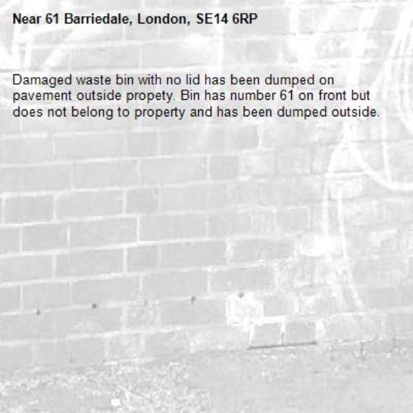 Damaged waste bin with no lid has been dumped on pavement outside propety. Bin has number 61 on front but does not belong to property and has been dumped outside.  -61 Barriedale, London, SE14 6RP