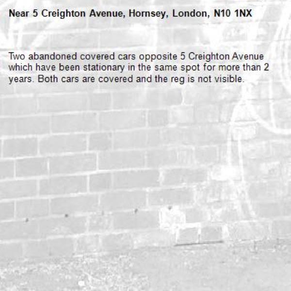 Two abandoned covered cars opposite 5 Creighton Avenue which have been stationary in the same spot for more than 2 years. Both cars are covered and the reg is not visible. -5 Creighton Avenue, Hornsey, London, N10 1NX