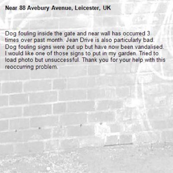Dog fouling inside the gate and near wall has occurred 3 times over past month. Jean Drive is also particularly bad. Dog fouling signs were put up but have now been vandalised. I would like one of those signs to put in my garden. Tried to load photo but unsuccessful. Thank you for your help with this reoccurring problem.-88 Avebury Avenue, Leicester, UK