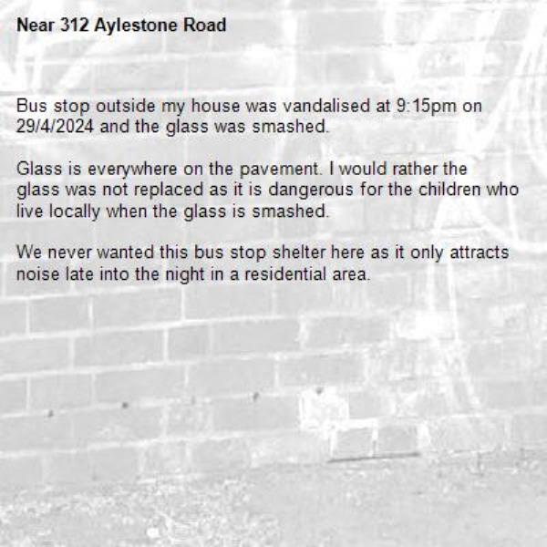 Bus stop outside my house was vandalised at 9:15pm on 29/4/2024 and the glass was smashed. 

Glass is everywhere on the pavement. I would rather the glass was not replaced as it is dangerous for the children who live locally when the glass is smashed. 

We never wanted this bus stop shelter here as it only attracts noise late into the night in a residential area. -312 Aylestone Road