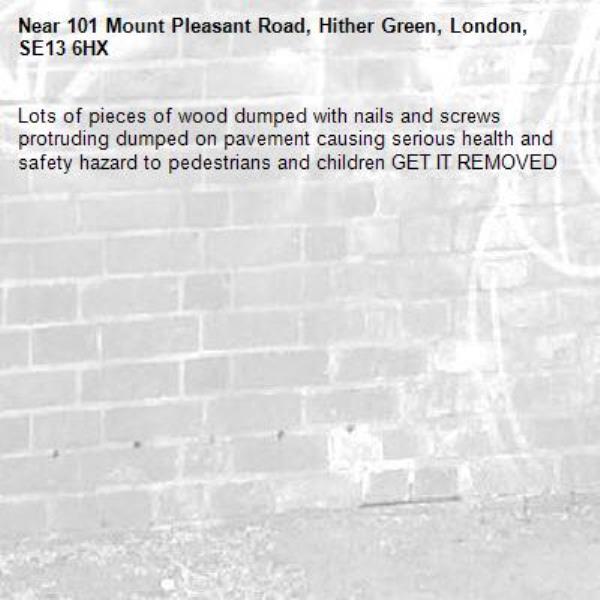 Lots of pieces of wood dumped with nails and screws protruding dumped on pavement causing serious health and safety hazard to pedestrians and children GET IT REMOVED -101 Mount Pleasant Road, Hither Green, London, SE13 6HX