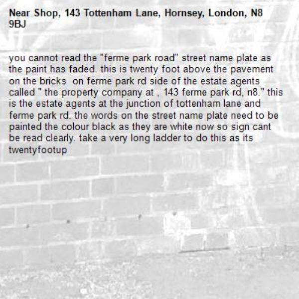 you cannot read the "ferme park road" street name plate as the paint has faded. this is twenty foot above the pavement on the bricks  on ferme park rd side of the estate agents called " the property company at , 143 ferme park rd, n8." this is the estate agents at the junction of tottenham lane and ferme park rd. the words on the street name plate need to be painted the colour black as they are white now so sign cant be read clearly. take a very long ladder to do this as its twentyfootup-Shop, 143 Tottenham Lane, Hornsey, London, N8 9BJ
