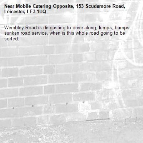 Wembley Road is disgusting to drive along, lumps, bumps, sunken road service, when is this whole road going to be sorted. -Mobile Catering Opposite, 153 Scudamore Road, Leicester, LE3 1UQ