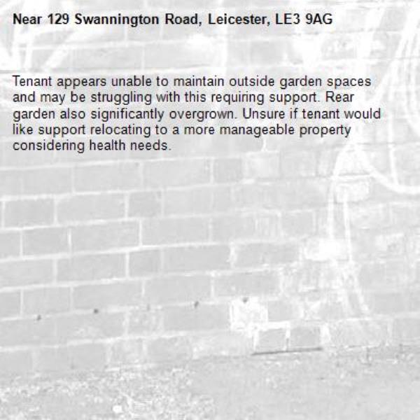 Tenant appears unable to maintain outside garden spaces and may be struggling with this requiring support. Rear garden also significantly overgrown. Unsure if tenant would like support relocating to a more manageable property considering health needs. -129 Swannington Road, Leicester, LE3 9AG