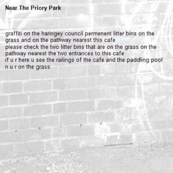 graffiti on the haringey council permenent litter bins on the grass and on the pathway nearest this cafe
please check the two litter bins that are on the grass on the  pathway nearest the two entrances to this cafe 
if u r here u see the railings of the cafe and the paddling pool n u r on the grass -The Priory Park