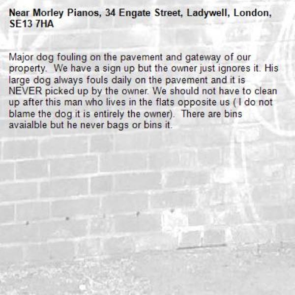 Major dog fouling on the pavement and gateway of our property.  We have a sign up but the owner just ignores it. His large dog always fouls daily on the pavement and it is NEVER picked up by the owner. We should not have to clean up after this man who lives in the flats opposite us ( I do not blame the dog it is entirely the owner).  There are bins avaialble but he never bags or bins it.-Morley Pianos, 34 Engate Street, Ladywell, London, SE13 7HA