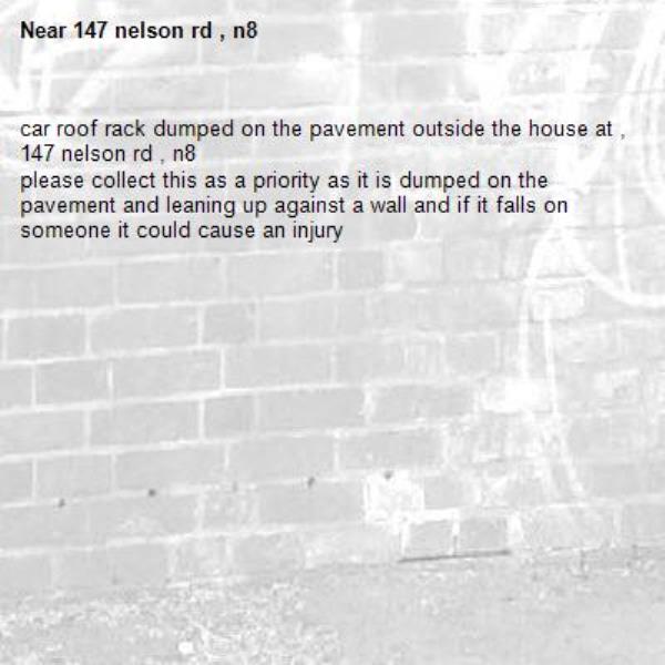 car roof rack dumped on the pavement outside the house at , 147 nelson rd , n8
please collect this as a priority as it is dumped on the pavement and leaning up against a wall and if it falls on someone it could cause an injury-147 nelson rd , n8
