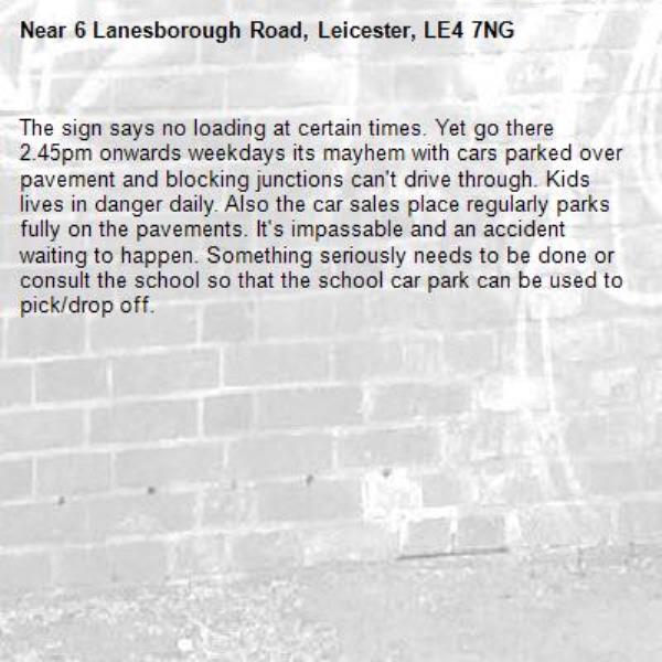 The sign says no loading at certain times. Yet go there 2.45pm onwards weekdays its mayhem with cars parked over pavement and blocking junctions can't drive through. Kids lives in danger daily. Also the car sales place regularly parks fully on the pavements. It's impassable and an accident waiting to happen. Something seriously needs to be done or consult the school so that the school car park can be used to pick/drop off.-6 Lanesborough Road, Leicester, LE4 7NG