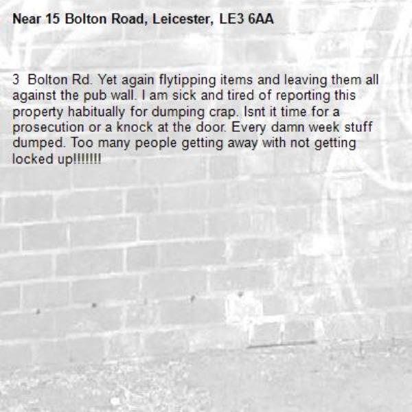 3  Bolton Rd. Yet again flytipping items and leaving them all against the pub wall. I am sick and tired of reporting this property habitually for dumping crap. Isnt it time for a prosecution or a knock at the door. Every damn week stuff dumped. Too many people getting away with not getting locked up!!!!!!!-15 Bolton Road, Leicester, LE3 6AA