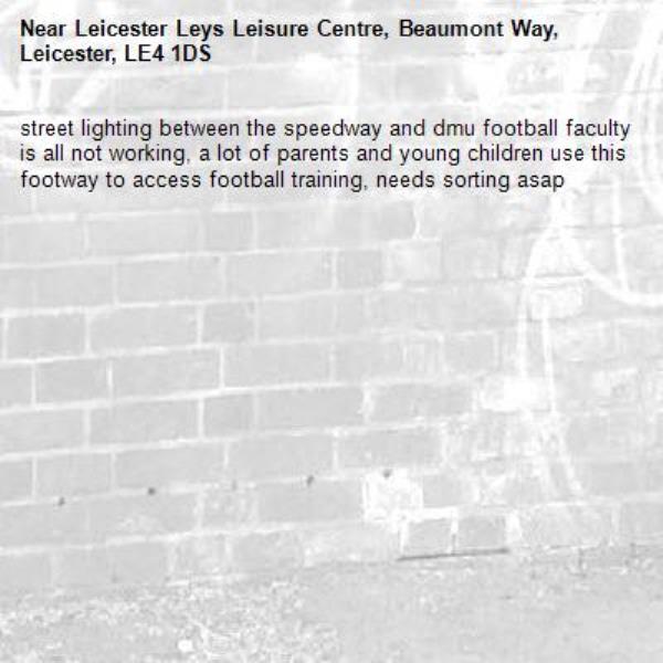 street lighting between the speedway and dmu football faculty is all not working, a lot of parents and young children use this footway to access football training, needs sorting asap-Leicester Leys Leisure Centre, Beaumont Way, Leicester, LE4 1DS