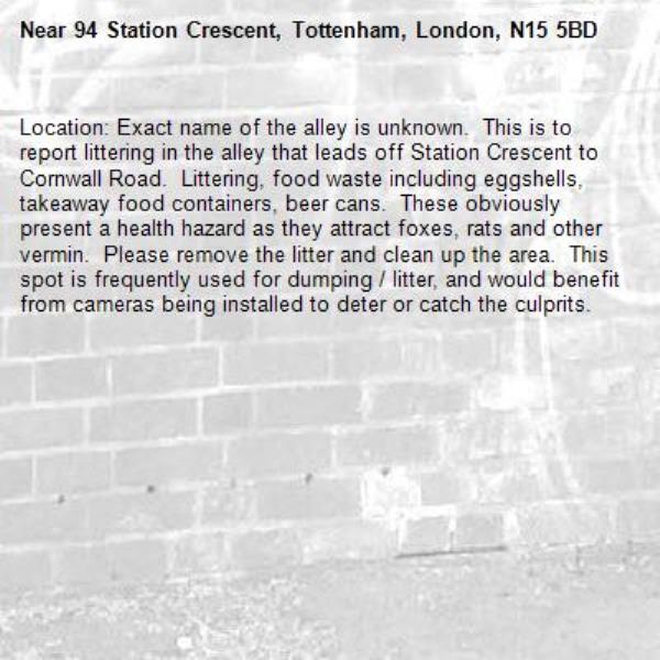 Location: Exact name of the alley is unknown.  This is to report littering in the alley that leads off Station Crescent to Cornwall Road.  Littering, food waste including eggshells, takeaway food containers, beer cans.  These obviously present a health hazard as they attract foxes, rats and other vermin.  Please remove the litter and clean up the area.  This spot is frequently used for dumping / litter, and would benefit from cameras being installed to deter or catch the culprits.-94 Station Crescent, Tottenham, London, N15 5BD