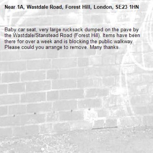 Baby car seat, very large rucksack dumped on the pave by the Wastdale/Stanstead Road (Forest Hill). Items have been there for over a week and is blocking the public walkway. Please could you arrange to remove. Many thanks. -1A, Wastdale Road, Forest Hill, London, SE23 1HN