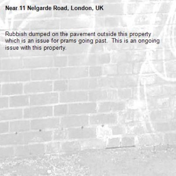 Rubbish dumped on the pavement outside this property which is an issue for prams going past.  This is an ongoing issue with this property. -11 Nelgarde Road, London, UK
