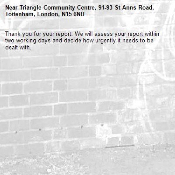 Thank you for your report. We will assess your report within two working days and decide how urgently it needs to be dealt with.-Triangle Community Centre, 91-93 St Anns Road, Tottenham, London, N15 6NU