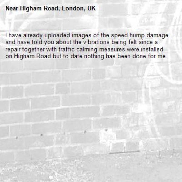I have already uploaded images of the speed hump damage and have told you about the vibrations being felt since a repair together with traffic calming measures were installed on Higham Road but to date nothing has been done for me.-Higham Road, London, UK