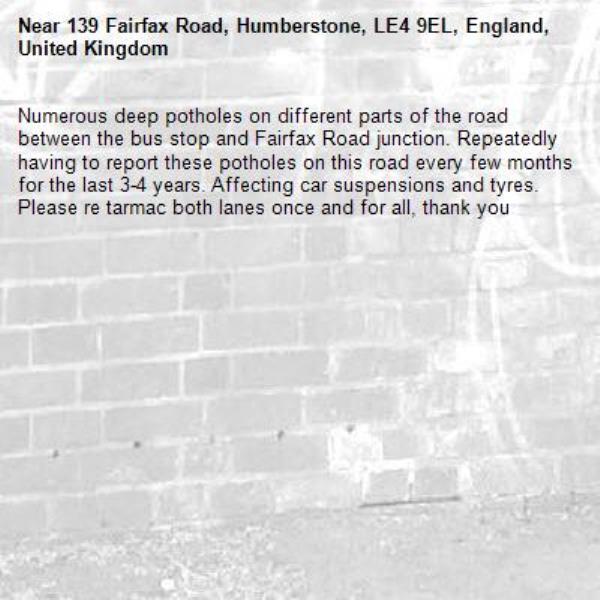 Numerous deep potholes on different parts of the road between the bus stop and Fairfax Road junction. Repeatedly having to report these potholes on this road every few months for the last 3-4 years. Affecting car suspensions and tyres. 
Please re tarmac both lanes once and for all, thank you-139 Fairfax Road, Humberstone, LE4 9EL, England, United Kingdom