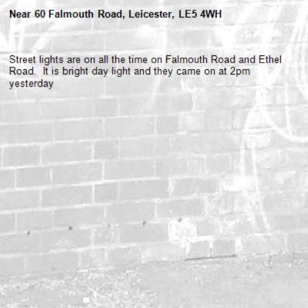 Street lights are on all the time on Falmouth Road and Ethel Road.  It is bright day light and they came on at 2pm yesterday -60 Falmouth Road, Leicester, LE5 4WH