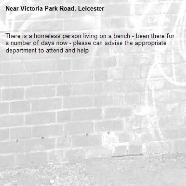 There is a homeless person living on a bench - been there for a number of days now - please can advise the appropriate department to attend and help-Victoria Park Road, Leicester