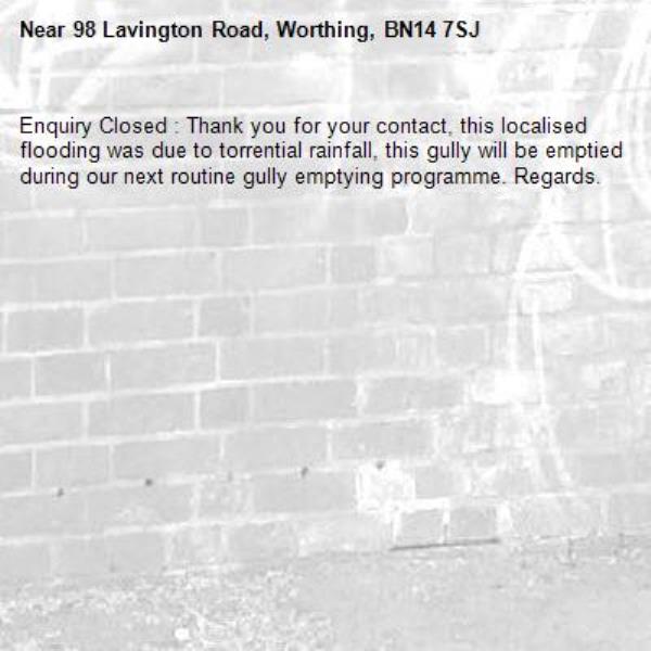 Enquiry Closed : Thank you for your contact, this localised flooding was due to torrential rainfall, this gully will be emptied during our next routine gully emptying programme. Regards.-98 Lavington Road, Worthing, BN14 7SJ
