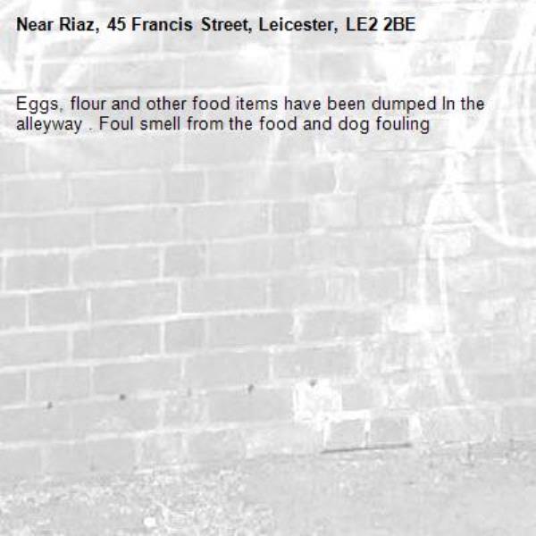 Eggs, flour and other food items have been dumped ln the alleyway . Foul smell from the food and dog fouling -Riaz, 45 Francis Street, Leicester, LE2 2BE