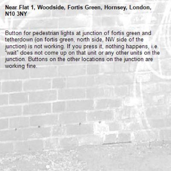 Button for pedestrian lights at junction of fortis green and tetherdown (on fortis green, north side, NW side of the junction) is not working. If you press it, nothing happens, i.e. “wait” does not come up on that unit or any other units on the junction. Buttons on the other locations on the junction are working fine. -Flat 1, Woodside, Fortis Green, Hornsey, London, N10 3NY