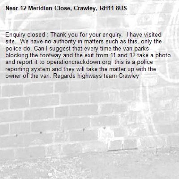 Enquiry closed : Thank you for your enquiry.  I have visited site.  We have no authority in matters such as this, only the police do. Can I suggest that every time the van parks blocking the footway and the exit from 11 and 12 take a photo and report it to operationcrackdown.org  this is a police reporting system and they will take the matter up with the owner of the van. Regards highways team Crawley-12 Meridian Close, Crawley, RH11 8US
