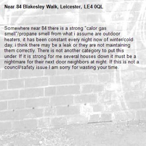 Somewhere near 84 there is a strong "calor gas smell"/propane smell from what i assume are outdoor heaters, it has been constant every night now of winter/cold day, i think there may be a leak or they are not maintaining them correctly. There is not another category to put this under. If it is strong for me several houses down it must be a nightmare for their next door neighbors at night. If this is not a council/safety issue I am sorry for wasting your time.-84 Blakesley Walk, Leicester, LE4 0QL