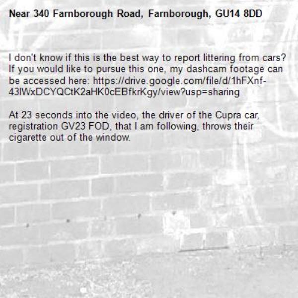 I don&#39;t know if this is the best way to report littering from cars? If you would like to pursue this one, my dashcam footage can be accessed here: https://drive.google.com/file/d/1hFXnf-43lWxDCYQCtK2aHK0cEBfkrKgy/view?usp=sharing

At 23 seconds into the video, the driver of the Cupra car, registration GV23 FOD, that I am following, throws their cigarette out of the window.-340 Farnborough Road, Farnborough, GU14 8DD