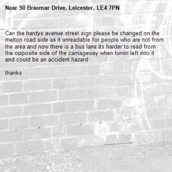 Can the hardys avenue street sign please be changed on the melton road side as it unreadable for people who are not from the area and now there is a bus lane its harder to read from the opposite side of the carriageway when turnin left into it and could be an accident hazard

thanks-50 Braemar Drive, Leicester, LE4 7PN