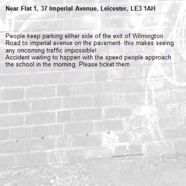 People keep parking either side of the exit of Wilmington Road to imperial avenue on the pavement- this makes seeing any oncoming traffic impossible!
Accident waiting to happen with the speed people approach the school in the morning. Please ticket them -Flat 1, 37 Imperial Avenue, Leicester, LE3 1AH
