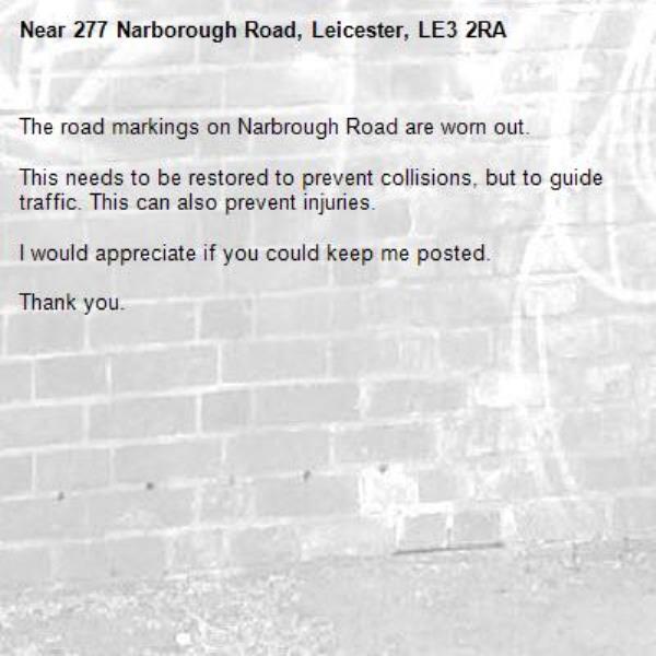 The road markings on Narbrough Road are worn out. 

This needs to be restored to prevent collisions, but to guide traffic. This can also prevent injuries.

I would appreciate if you could keep me posted.

Thank you. -277 Narborough Road, Leicester, LE3 2RA