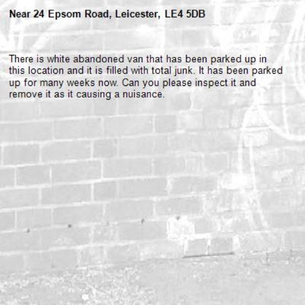 There is white abandoned van that has been parked up in this location and it is filled with total junk. It has been parked up for many weeks now. Can you please inspect it and remove it as it causing a nuisance. -24 Epsom Road, Leicester, LE4 5DB