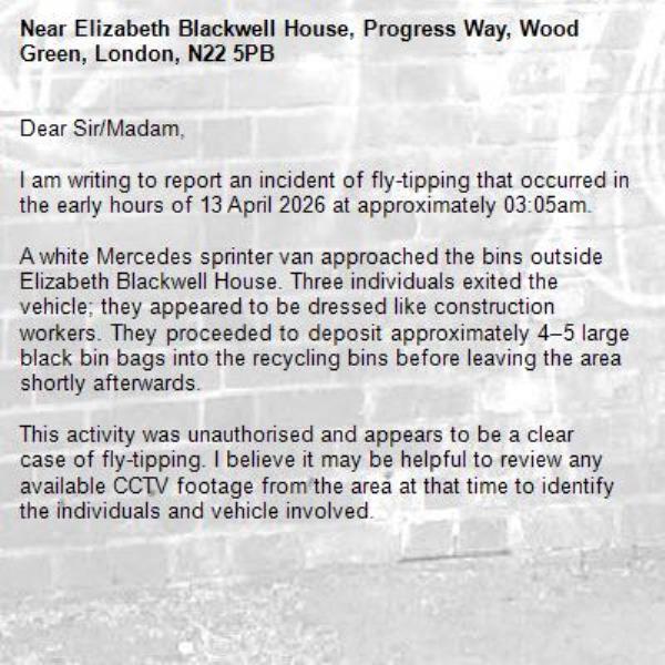Dear Sir/Madam,

I am writing to report an incident of fly-tipping that occurred in the early hours of 13 April 2026 at approximately 03:05am.

A white Mercedes sprinter van approached the bins outside Elizabeth Blackwell House. Three individuals exited the vehicle; they appeared to be dressed like construction workers. They proceeded to deposit approximately 4–5 large black bin bags into the recycling bins before leaving the area shortly afterwards.

This activity was unauthorised and appears to be a clear case of fly-tipping. I believe it may be helpful to review any available CCTV footage from the area at that time to identify the individuals and vehicle involved.-Elizabeth Blackwell House, Progress Way, Wood Green, London, N22 5PB