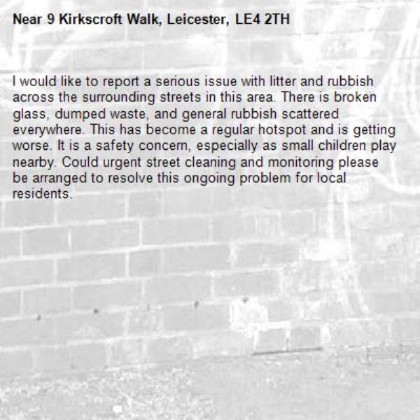 I would like to report a serious issue with litter and rubbish across the surrounding streets in this area. There is broken glass, dumped waste, and general rubbish scattered everywhere. This has become a regular hotspot and is getting worse. It is a safety concern, especially as small children play nearby. Could urgent street cleaning and monitoring please be arranged to resolve this ongoing problem for local residents.-9 Kirkscroft Walk, Leicester, LE4 2TH