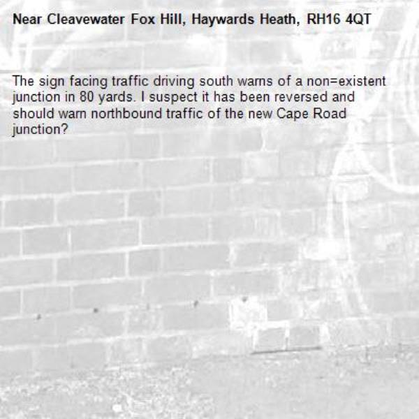 The sign facing traffic driving south warns of a non=existent junction in 80 yards. I suspect it has been reversed and should warn northbound traffic of the new Cape Road junction?-Cleavewater Fox Hill, Haywards Heath, RH16 4QT
