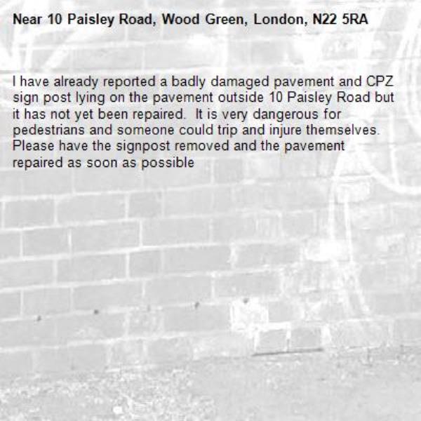 I have already reported a badly damaged pavement and CPZ  sign post lying on the pavement outside 10 Paisley Road but it has not yet been repaired.  It is very dangerous for pedestrians and someone could trip and injure themselves.  Please have the signpost removed and the pavement repaired as soon as possible-10 Paisley Road, Wood Green, London, N22 5RA