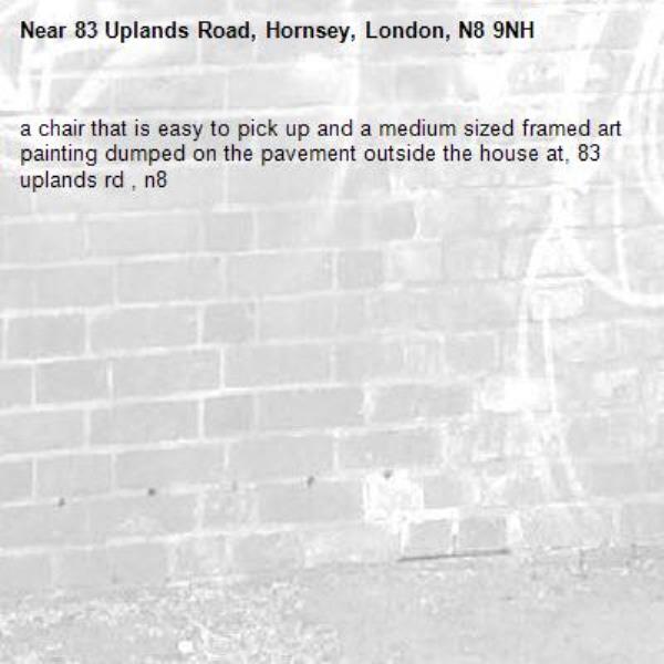 a chair that is easy to pick up and a medium sized framed art painting dumped on the pavement outside the house at, 83 uplands rd , n8-83 Uplands Road, Hornsey, London, N8 9NH