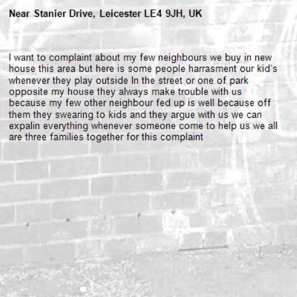I want to complaint about my few neighbours we buy in new house this area but here is some people harrasment our kid’s whenever they play outside In the street or one of park opposite my house they always make trouble with us because my few other neighbour fed up is well because off them they swearing to kids and they argue with us we can expalin everything whenever someone come to help us we all are three families together for this complaint -Stanier Drive, Leicester LE4 9JH, UK