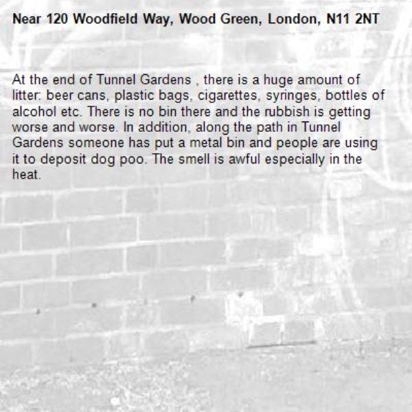 At the end of Tunnel Gardens , there is a huge amount of litter: beer cans, plastic bags, cigarettes, syringes, bottles of alcohol etc. There is no bin there and the rubbish is getting worse and worse. In addition, along the path in Tunnel Gardens someone has put a metal bin and people are using it to deposit dog poo. The smell is awful especially in the heat. -120 Woodfield Way, Wood Green, London, N11 2NT