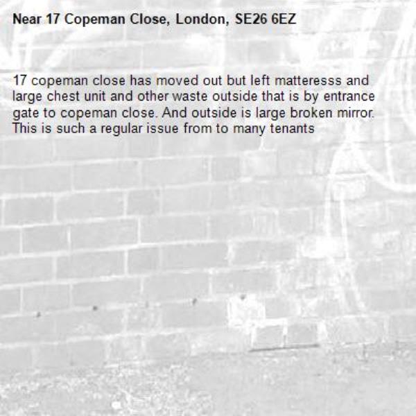 17 copeman close has moved out but left matteresss and large chest unit and other waste outside that is by entrance gate to copeman close. And outside is large broken mirror. This is such a regular issue from to many tenants -17 Copeman Close, London, SE26 6EZ