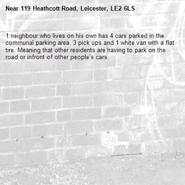 1 neighbour who lives on his own has 4 cars parked in the communal parking area. 3 pick ups and 1 white van with a flat tire. Meaning that other residents are having to park on the road or infront of other people’s cars-119 Heathcott Road, Leicester, LE2 6LS