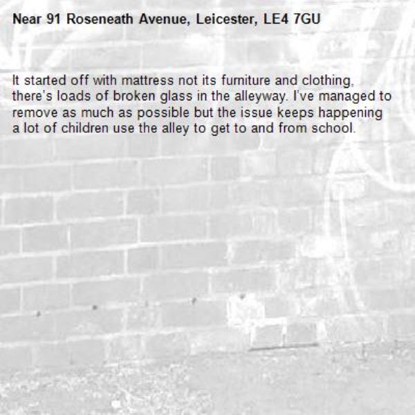 It started off with mattress not its furniture and clothing, there’s loads of broken glass in the alleyway. I’ve managed to remove as much as possible but the issue keeps happening a lot of children use the alley to get to and from school. -91 Roseneath Avenue, Leicester, LE4 7GU