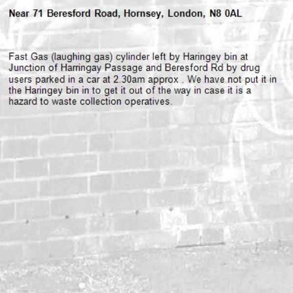 Fast Gas (laughing gas) cylinder left by Haringey bin at Junction of Harringay Passage and Beresford Rd by drug users parked in a car at 2.30am approx . We have not put it in the Haringey bin in to get it out of the way in case it is a hazard to waste collection operatives.-71 Beresford Road, Hornsey, London, N8 0AL