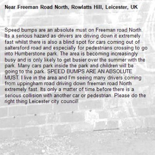 Speed bumps are an absolute must on Freeman road North. Its a serious hazard as drivers are driving down it extremely fast whilst there is also a blind spot for cars coming out of saltersford road and especially for pedestrians crossing to go into Humberstone park. The area is becoming increasingly busy and is only likely to get busier over the summer with the park. Many cars park inside the park and children will be going to the park. SPEED BUMPS ARE AN ABSOLUTE MUST. I live in the area and I'm seeing many drivers coming from uppingham road driving down freeman road North extremely fast. Its only a matter of time before there is a serious collision with another car or pedestrian. Please do the right thing Leicester city council!-Freeman Road North, Rowlatts Hill, Leicester, UK